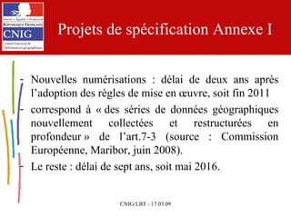 Projets de spécification Annexe I Nouvelles numérisations : délai de deux ans après l’adoption des règles de mise en œuvre, soit fin 2011 correspond à « des séries de données géographiques nouvellement collectées et restructurées en profondeur » de l’art.7-3 (source : Commission Européenne, Maribor, juin 2008). Le reste : délai de sept ans, soit mai 2016. 