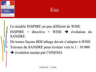 Eau Le modèle INSPIRE un peu différent de WISE INSPIRE = directive > WISE    évolution du SANDRE De toutes façons BDCathage devait s’adapter à WISE Travaux du SANDRE pour évoluer vers le 1 : 10 000    évolution menée par l’ONEMA 