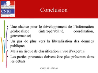 Conclusion Une chance pour le développement de l’information géolocalisée (interopérabilité, coordination, gouvernance) Un pas de plus vers la libéralisation des données publiques Mais un risque de classification « vue d’expert »  Les parties prenantes doivent être plus présentes dans les débats 