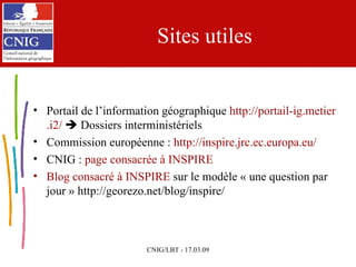 Sites utiles Portail de l’information géographique  http://portail- ig . metier .i2/     Dossiers interministériels Commission européenne :  http://inspire. jrc . ec .europa.eu/ CNIG :  page consacrée à INSPIRE Blog  consacré à INSPIRE  sur le modèle « une question par jour » http://georezo.net/blog/inspire/ 