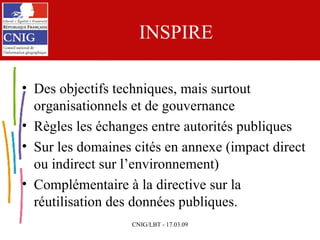 INSPIRE Des objectifs techniques, mais surtout organisationnels et de gouvernance Règles les échanges entre autorités publiques Sur les domaines cités en annexe (impact direct ou indirect sur l’environnement) Complémentaire à la directive sur la réutilisation des données publiques. 