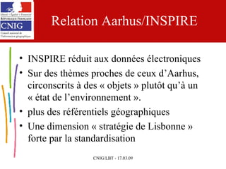 Relation Aarhus/INSPIRE INSPIRE réduit aux données électroniques Sur des thèmes proches de ceux d’Aarhus, circonscrits à des « objets » plutôt qu’à un « état de l’environnement ».  plus des référentiels géographiques Une dimension « stratégie de Lisbonne » forte par la standardisation 