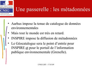 Une passerelle : les métadonnées Aarhus impose la tenue de catalogue de données environnementales Mais tout le monde est très en retard. INSPIRE impose la diffusion de métadonnées Le Géocatalogue sera le point d’entrée pour INSPIRE  et  pour le portail de l’information publique environnementale (Grenelle). 