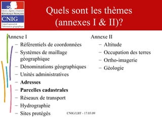 Quels sont les thèmes (annexes I & II)? Annexe I Référentiels de coordonnées Systèmes de maillage géographique Dénominations géographiques Unités administratives Adresses Parcelles cadastrales Réseaux de transport Hydrographie Sites protégés Annexe II Altitude Occupation des terres Ortho-imagerie Géologie 