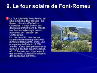 9. Le four solaire de Font-Romeu Le four solaire de Font-Romeu se situe à Odeillo, tout près de Font-Romeu, dans les Pyrénées-Orientales. Il s'agit de l'un des deux plus grands fours du monde fonctionnant à l'énergie solaire, avec celui de Tachkent en Ouzbékistan. La concentration des rayons solaires est réalisée grâce à des miroirs réfléchissants, créant une énergie équivalente à 10 000 "soleils". Cette énergie est ensuite utilisée à des fins expérimentales, afin d'observer le comportement des matériaux lorsqu'ils subissent des conditions extrêmes.  