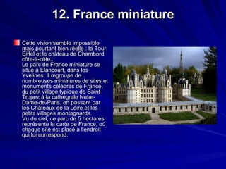12. France miniature Cette vision semble impossible mais pourtant bien réelle : la Tour Eiffel et le château de Chambord côte-à-côte... Le parc de France miniature se situe à Elancourt, dans les Yvelines. Il regroupe de nombreuses miniatures de sites et monuments célèbres de France, du petit village typique de Saint-Tropez à la cathégrale Notre-Dame-de-Paris, en passant par les Châteaux de la Loire et les petits villages montagnards. Vu du ciel, ce parc de 5 hectares représente la carte de France, où chaque site est placé à l'endroit qui lui correspond.  