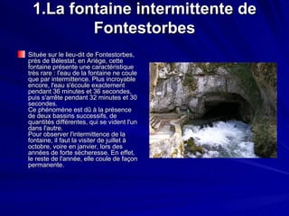 1.La fontaine intermittente de Fontestorbes Située sur le lieu-dit de Fontestorbes, près de Bélestat, en Ariège, cette fontaine présente une caractéristique très rare : l'eau de la fontaine ne coule que par intermittence. Plus incroyable encore, l'eau s'écoule exactement pendant 36 minutes et 36 secondes, puis s'arrête pendant 32 minutes et 30 secondes. Ce phénomène est dû à la présence de deux bassins successifs, de quantités différentes, qui se vident l'un dans l'autre. Pour observer l'intermittence de la fontaine, il faut la visiter de juillet à octobre, voire en janvier, lors des années de forte sécheresse. En effet, le reste de l'année, elle coule de façon permanente.  