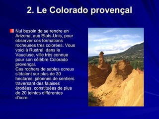2. Le Colorado provençal Nul besoin de se rendre en Arizona, aux Etats-Unis, pour observer ces formations rocheuses très colorées. Vous voici à Rustrel, dans le Vaucluse, ville très connue pour son célèbre Colorado provençal. Ces rochers de sables ocreux s'étalent sur plus de 30 hectares, jalonnés de sentiers traversant des falaises érodées, constituées de plus de 20 teintes différentes d'ocre.  