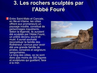 3. Les rochers sculptés par l'Abbé Fouré Entre Saint-Malo et Cancale, en Ille-et-Vilaine, les côtes offrent aux promeneurs un paysage insolite, constitué de personnages inquiétants. Selon la légende, ils auraient été sculptés par l'Abbé Fouré, un prêtre devenu sourd et muet. Il aurait souhaité reconstituer la famille des Rothéneuf, connue pour avoir été une grande famille de pirates, corsaires et seigneurs sanguinaires. Le long des côtes, ce ne sont donc pas moins de 300 figures et sculptures qui guettent, face à la mer. 