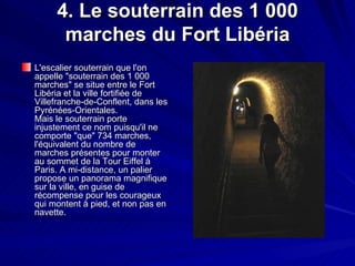 4. Le souterrain des 1 000 marches du Fort Libéria L'escalier souterrain que l'on appelle "souterrain des 1 000 marches" se situe entre le Fort Libéria et la ville fortifiée de Villefranche-de-Conflent, dans les Pyrénées-Orientales. Mais le souterrain porte injustement ce nom puisqu'il ne comporte "que" 734 marches, l'équivalent du nombre de marches présentes pour monter au sommet de la Tour Eiffel à Paris. A mi-distance, un palier propose un panorama magnifique sur la ville, en guise de récompense pour les courageux qui montent à pied, et non pas en navette.  