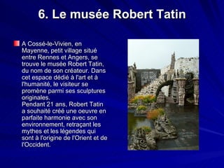 6. Le musée Robert Tatin A Cossé-le-Vivien, en Mayenne, petit village situé entre Rennes et Angers, se trouve le musée Robert Tatin, du nom de son créateur. Dans cet espace dédié à l'art et à l'humanité, le visiteur se promène parmi ses sculptures originales. Pendant 21 ans, Robert Tatin a souhaité créé une oeuvre en parfaite harmonie avec son environnement, retraçant les mythes et les légendes qui sont à l'origine de l'Orient et de l'Occident.  