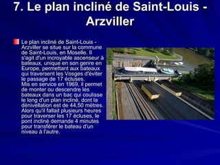 7. Le plan incliné de Saint-Louis - Arzviller Le plan incliné de Saint-Louis - Arzviller se situe sur la commune de Saint-Louis, en Moselle. Il s'agit d'un incroyable ascenseur à bateaux, unique en son genre en Europe, permettant aux bateaux qui traversent les Vosges d'éviter le passage de 17 écluses. Mis en service en 1969, il permet de monter ou descendre les bateaux dans un bac qui coulisse le long d'un plan incliné, dont la dénivellation est de 44,50 mètres. Alors qu'il fallait plusieurs heures pour traverser les 17 écluses, le pont incliné demande 4 minutes pour transférer le bateau d'un niveau à l'autre.  