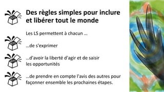 Des règles simples pour inclure
et libérer tout le monde
Les LS permettent à chacun …
…de s'exprimer
…d'avoir la liberté d'agir et de saisir
les opportunités
…de prendre en compte l'avis des autres pour
façonner ensemble les prochaines étapes.
 