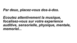 Par deux, placez-vous dos-à-dos.
Ecoutez attentivement la musique,
focalisez-vous sur votre experience
auditive, sensorielle, physique, mentale,
memoriel...
 