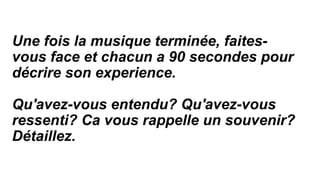 Une fois la musique terminée, faites-
vous face et chacun a 90 secondes pour
décrire son experience.
Qu'avez-vous entendu? Qu'avez-vous
ressenti? Ca vous rappelle un souvenir?
Détaillez.
 