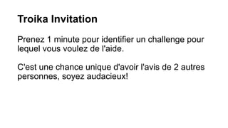 Troika Invitation
Prenez 1 minute pour identifier un challenge pour
lequel vous voulez de l'aide.
C'est une chance unique d'avoir l'avis de 2 autres
personnes, soyez audacieux!
 