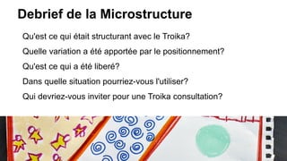 Debrief de la Microstructure
Qu'est ce qui était structurant avec le Troika?
Quelle variation a été apportée par le positionnement?
Qu'est ce qui a été liberé?
Dans quelle situation pourriez-vous l'utiliser?
Qui devriez-vous inviter pour une Troika consultation?
 