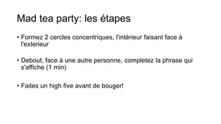 Mad tea party: les étapes
• Formez 2 cercles concentriques, l'intérieur faisant face à
l'exterieur
• Debout, face à une autre personne, completez la phrase qui
s'affiche (1 min)
• Faites un high five avant de bouger!
 