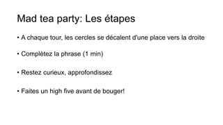 Mad tea party: Les étapes
• A chaque tour, les cercles se décalent d'une place vers la droite
• Complètez la phrase (1 min)
• Restez curieux, approfondissez
• Faites un high five avant de bouger!
 