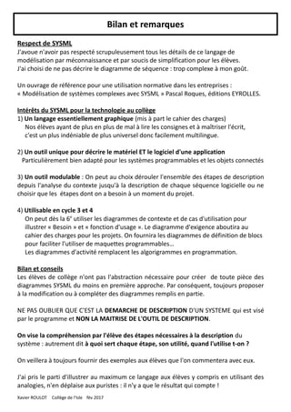 Bilan et remarques
Respect de SYSML
J'avoue n'avoir pas respecté scrupuleusement tous les détails de ce langage de
modélisation par méconnaissance et par soucis de simplification pour les élèves.
J'ai choisi de ne pas décrire le diagramme de séquence : trop complexe à mon goût.
Un ouvrage de référence pour une utilisation normative dans les entreprises :
« Modélisation de systèmes complexes avec SYSML » Pascal Roques, éditions EYROLLES.
Intérêts du SYSML pour la technologie au collège
1) Un langage essentiellement graphique (mis à part le cahier des charges)
Nos élèves ayant de plus en plus de mal à lire les consignes et à maîtriser l'écrit,
c'est un plus indéniable de plus universel donc facilement multilingue.
2) Un outil unique pour décrire le matériel ET le logiciel d'une application
Particulièrement bien adapté pour les systèmes programmables et les objets connectés
3) Un outil modulable : On peut au choix dérouler l'ensemble des étapes de description
depuis l'analyse du contexte jusqu'à la description de chaque séquence logicielle ou ne
choisir que les étapes dont on a besoin à un moment du projet.
4) Utilisable en cycle 3 et 4
On peut dès la 6e
utiliser les diagrammes de contexte et de cas d'utilisation pour
illustrer « Besoin » et « fonction d'usage ». Le diagramme d'exigence aboutira au
cahier des charges pour les projets. On fournira les diagrammes de définition de blocs
pour faciliter l'utiliser de maquettes programmables…
Les diagrammes d'activité remplacent les algorigrammes en programmation.
Bilan et conseils
Les élèves de collège n'ont pas l'abstraction nécessaire pour créer de toute pièce des
diagrammes SYSML du moins en première approche. Par conséquent, toujours proposer
à la modification ou à compléter des diagrammes remplis en partie.
NE PAS OUBLIER QUE C'EST LA DEMARCHE DE DESCRIPTION D'UN SYSTEME qui est visé
par le programme et NON LA MAITRISE DE L'OUTIL DE DESCRIPTION.
On vise la compréhension par l'élève des étapes nécessaires à la description du
système : autrement dit à quoi sert chaque étape, son utilité, quand l'utilise t-on ?
On veillera à toujours fournir des exemples aux élèves que l'on commentera avec eux.
J'ai pris le parti d'illustrer au maximum ce langage aux élèves y compris en utilisant des
analogies, n'en déplaise aux puristes : il n'y a que le résultat qui compte !
Xavier ROULOT Collège de l'Isle fév 2017
 