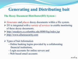 Generating and Distributing bait
The Decoy Document Distributor(D3) System :
 Generates and places decoy documents within a file system.
 D3 is integrated with a variety of services to enable monitoring
of these decoy documents.
 http://sneakers.cs.columbia.edu:8080/fog/index.jsp
 http://www.alluresecurity.com
 Types of bait Information
- Online banking logins provided by a collaborating
financial institutions,
- Login accounts for online servers and
- Web based email accounts
10 of 14
 