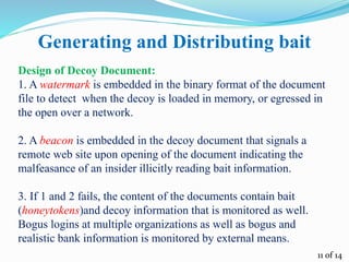 Generating and Distributing bait
Design of Decoy Document:
1. A watermark is embedded in the binary format of the document
file to detect when the decoy is loaded in memory, or egressed in
the open over a network.
2. A beacon is embedded in the decoy document that signals a
remote web site upon opening of the document indicating the
malfeasance of an insider illicitly reading bait information.
3. If 1 and 2 fails, the content of the documents contain bait
(honeytokens)and decoy information that is monitored as well.
Bogus logins at multiple organizations as well as bogus and
realistic bank information is monitored by external means.
11 of 14
 