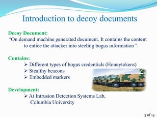 Introduction to decoy documents
Decoy Document:
“On demand machine generated document. It contains the content
to entice the attacker into steeling bogus information”.
Contains:
 Different types of bogus credentials (Honeytokens)
 Stealthy beacons
 Embedded markers
Development:
 At Intrusion Detection Systems Lab,
Columbia University
3 of 14
 