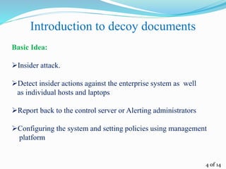4 of 14
Introduction to decoy documents
Basic Idea:
Insider attack.
Detect insider actions against the enterprise system as well
as individual hosts and laptops
Report back to the control server or Alerting administrators
Configuring the system and setting policies using management
platform
 