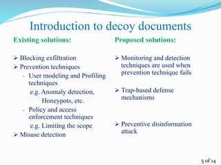 Introduction to decoy documents
Existing solutions:
 Blocking exfiltration
 Prevention techniques
- User modeling and Profiling
techniques
e.g. Anomaly detection,
Honeypots, etc.
- Policy and access
enforcement techniques
e.g. Limiting the scope
 Misuse detection
Proposed solutions:
 Monitoring and detection
techniques are used when
prevention technique fails
 Trap-based defense
mechanisms
 Preventive disinformation
attack
5 of 14
 