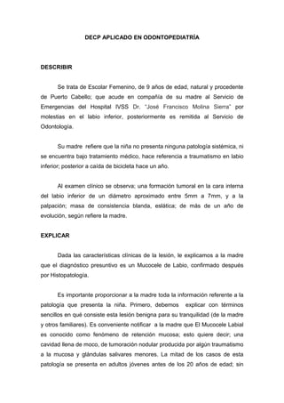 DECP APLICADO EN ODONTOPEDIATRÍA




DESCRIBIR


      Se trata de Escolar Femenino, de 9 años de edad, natural y procedente
de Puerto Cabello; que acude en compañía de su madre al Servicio de
Emergencias del Hospital IVSS Dr. “José Francisco Molina Sierra” por
molestias en el labio inferior, posteriormente es remitida al Servicio de
Odontología.


      Su madre refiere que la niña no presenta ninguna patología sistémica, ni
se encuentra bajo tratamiento médico, hace referencia a traumatismo en labio
inferior; posterior a caída de bicicleta hace un año.


      Al examen clínico se observa; una formación tumoral en la cara interna
del labio inferior de un diámetro aproximado entre 5mm a 7mm, y a la
palpación; masa de consistencia blanda, eslática; de más de un año de
evolución, según refiere la madre.


EXPLICAR


      Dada las características clínicas de la lesión, le explicamos a la madre
que el diagnóstico presuntivo es un Mucocele de Labio, confirmado después
por Histopatología.


      Es importante proporcionar a la madre toda la información referente a la
patología que presenta la niña. Primero, debemos        explicar con términos
sencillos en qué consiste esta lesión benigna para su tranquilidad (de la madre
y otros familiares). Es conveniente notificar a la madre que El Mucocele Labial
es conocido como fenómeno de retención mucosa; esto quiere decir; una
cavidad llena de moco, de tumoración nodular producida por algún traumatismo
a la mucosa y glándulas salivares menores. La mitad de los casos de esta
patología se presenta en adultos jóvenes antes de los 20 años de edad; sin
 