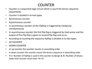 COUNTER
• Counter is a sequential logic circuit which is count the binary sequence
sequentially.
• Counter is divided in to two types
• Synchronous counter
• Asynchronous counter
• In synchronous counter all the flipflop is triggered by clockpulse
simultaneously
• In asynchronous counter the first flip flop is triggered by clock pulse and the
output of first flip flop is given to second flip flop and so on
• According to counting the sequence fipflop is divided in to two types
• UP COUNTER
• DOWN COUNTER
• In up counter the counter counts in ascending order
• In down counter the counter counts the binary sequence in decending order
• If n= Number of fipflop is used in the counter to design & N= Number of binary
states that counter count then N<=2n
 