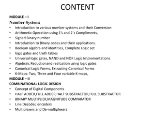 CONTENT
MODULE – I
Number System:
• Introduction to various number systems and their Conversion
• Arithmetic Operation using 1’s and 2`s Compliments,
• Signed Binary number
• Introduction to Binary codes and their applications.
• Boolean algebra and identities, Complete Logic set
• logic gates and truth tables
• Universal logic gates, NAND and NOR Logic Implementations
• Algebraic Reductionand realization using logic gates
• Canonical Logic Forms, Extracting Canonical Forms
• K-Maps: Two, Three and Four variable K-maps,
MODULE – II
COMBINATIONAL LOGIC DESIGN
• Concept of Digital Components
• HALF ADDER,FULL ADDER,HALF SUBSTRACTOR,FULL SUBSTRACTOR
• BINARY MULTIPLIER,MAGNITUDE COMPARATOR
• Line Decoder, encoders
• Multiplexers and De-multiplexers
 