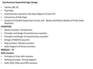 Synchronous Sequential logic Design
• Latches (SR, D)
• Flip-Flops
• characteristics equation and state diagram of each FFs
• Conversion of Flip-Flops
• Analysis of Clocked Sequential circuits and Mealy and Moore Models of Finite State
Machines
COUNTERS
• Binary Counters :Introduction
• Principle and design of synchronous counters
• Principle and design of asynchronous counters
• Design of MOD-N counters
• Ring counters. Decade counters
• State Diagram of binary counters
MODULE – III
Shift resistors
• Principle of 4-bit shift resistors
• Shifting principle, Timing Diagram
• SISO, SIPO ,PISO and PIPO resistors.
 
