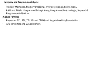 Memory and Programmable Logic
• Types of Memories, Memory Decoding, error detection and correction),
• RAM and ROMs. Programmable Logic Array, Programmable Array Logic, Sequential
Programmable Devices.
IC Logic Families
• Properties DTL, RTL, TTL, I2L and CMOS and its gate level implementation
• A/D converters and D/A converters
 