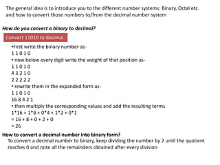 The general idea is to introduce you to the different number systems: Binary, Octal etc.
and how to convert those numbers to/from the decimal number system
How do you convert a binary to decimal?
Convert 11010 to decimal.
•First write the binary number as-
1 1 0 1 0
• now below every digit write the weight of that position as-
1 1 0 1 0
4 3 2 1 0
2 2 2 2 2
• rewrite them in the expanded form as-
1 1 0 1 0
16 8 4 2 1
• then multiply the corresponding values and add the resulting terms
1*16 + 1*8 + 0*4 + 1*2 + 0*1
= 16 + 8 + 0 + 2 + 0
= 26
How to convert a decimal number into binary form?
To convert a decimal number to binary, keep dividing the number by 2 until the quotient
reaches 0 and note all the remainders obtained after every division
 