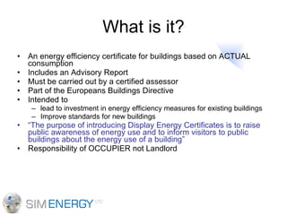 What is it? An energy efficiency certificate for buildings based on ACTUAL consumption Includes an Advisory Report Must be carried out by a certified assessor Part of the Europeans Buildings Directive Intended to  lead to investment in energy efficiency measures for existing buildings Improve standards for new buildings “ The purpose of introducing Display Energy Certificates is to raise public awareness of energy use and to inform visitors to public buildings about the energy use of a building” Responsibility of OCCUPIER not Landlord 