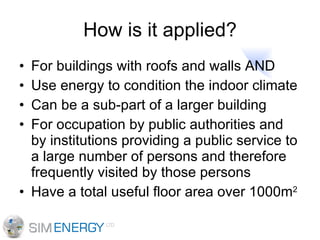 How is it applied? For buildings with roofs and walls AND Use energy to condition the indoor climate Can be a sub-part of a larger building For occupation by public authorities and by institutions providing a public service to a large number of persons and therefore frequently visited by those persons Have a total useful floor area over 1000m 2 