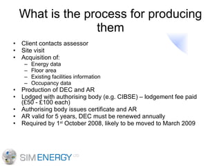 What is the process for producing them Client contacts assessor Site visit Acquisition of: Energy data Floor area Existing facilities information Occupancy data Production of DEC and AR Lodged with authorising body (e.g. CIBSE) – lodgement fee paid (£50 - £100 each) Authorising body issues certificate and AR AR valid for 5 years, DEC must be renewed annually Required by 1 st  October 2008, likely to be moved to March 2009 