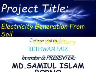 Project:
“Electricity Generation
From Soil.”
Course instructor:
RETHWAN FAIZ
Inventor& PRESENTER:
MD.SAMIUL ISLAM
Project Title:
Electricity Generation From
Soil
Earth Battery
 