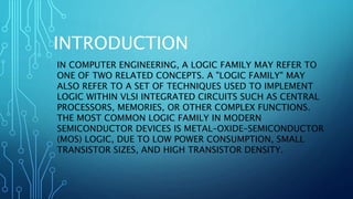 INTRODUCTION
IN COMPUTER ENGINEERING, A LOGIC FAMILY MAY REFER TO
ONE OF TWO RELATED CONCEPTS. A "LOGIC FAMILY" MAY
ALSO REFER TO A SET OF TECHNIQUES USED TO IMPLEMENT
LOGIC WITHIN VLSI INTEGRATED CIRCUITS SUCH AS CENTRAL
PROCESSORS, MEMORIES, OR OTHER COMPLEX FUNCTIONS.
THE MOST COMMON LOGIC FAMILY IN MODERN
SEMICONDUCTOR DEVICES IS METAL–OXIDE–SEMICONDUCTOR
(MOS) LOGIC, DUE TO LOW POWER CONSUMPTION, SMALL
TRANSISTOR SIZES, AND HIGH TRANSISTOR DENSITY.
 