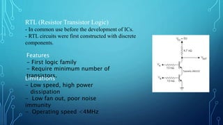 RTL (Resistor Transistor Logic)
- In common use before the development of ICs.
- RTL circuits were first constructed with discrete
components.
Features
- First logic family
- Require minimum number of
transistors.
Limitations
- Low speed, high power
dissipation
- Low fan out, poor noise
immunity
- Operating speed <4MHz
 