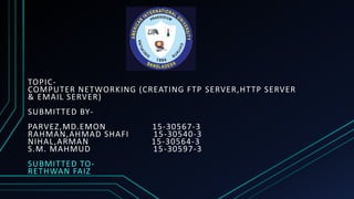 TOPIC-
COMPUTER NETWORKING (CREATING FTP SERVER,HTTP SERVER
& EMAIL SERVER)
SUBMITTED BY-
PARVEZ,MD.EMON 15-30567-3
RAHMAN,AHMAD SHAFI 15-30540-3
NIHAL,ARMAN 15-30564-3
S.M. MAHMUD 15-30597-3
SUBMITTED TO-
RETHWAN FAIZ
 