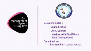 Gym
Management
System
Using Java
Group members :
Alam, Shafiul
Anik, Sadman
Mashuk, AKM Shaif Hasan
Submitted to-
Rethwan Faiz (Assistant Professor)
Tishi, Tasrin Ahmed
 