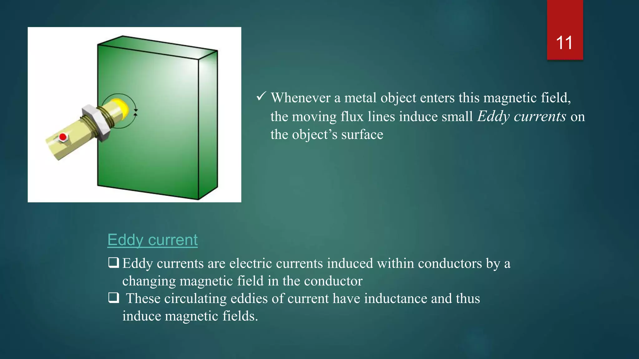 11
Eddy currents are electric currents induced within conductors by a
changing magnetic field in the conductor
 These circulating eddies of current have inductance and thus
induce magnetic fields.
Eddy current
 Whenever a metal object enters this magnetic field,
the moving flux lines induce small Eddy currents on
the object’s surface
 