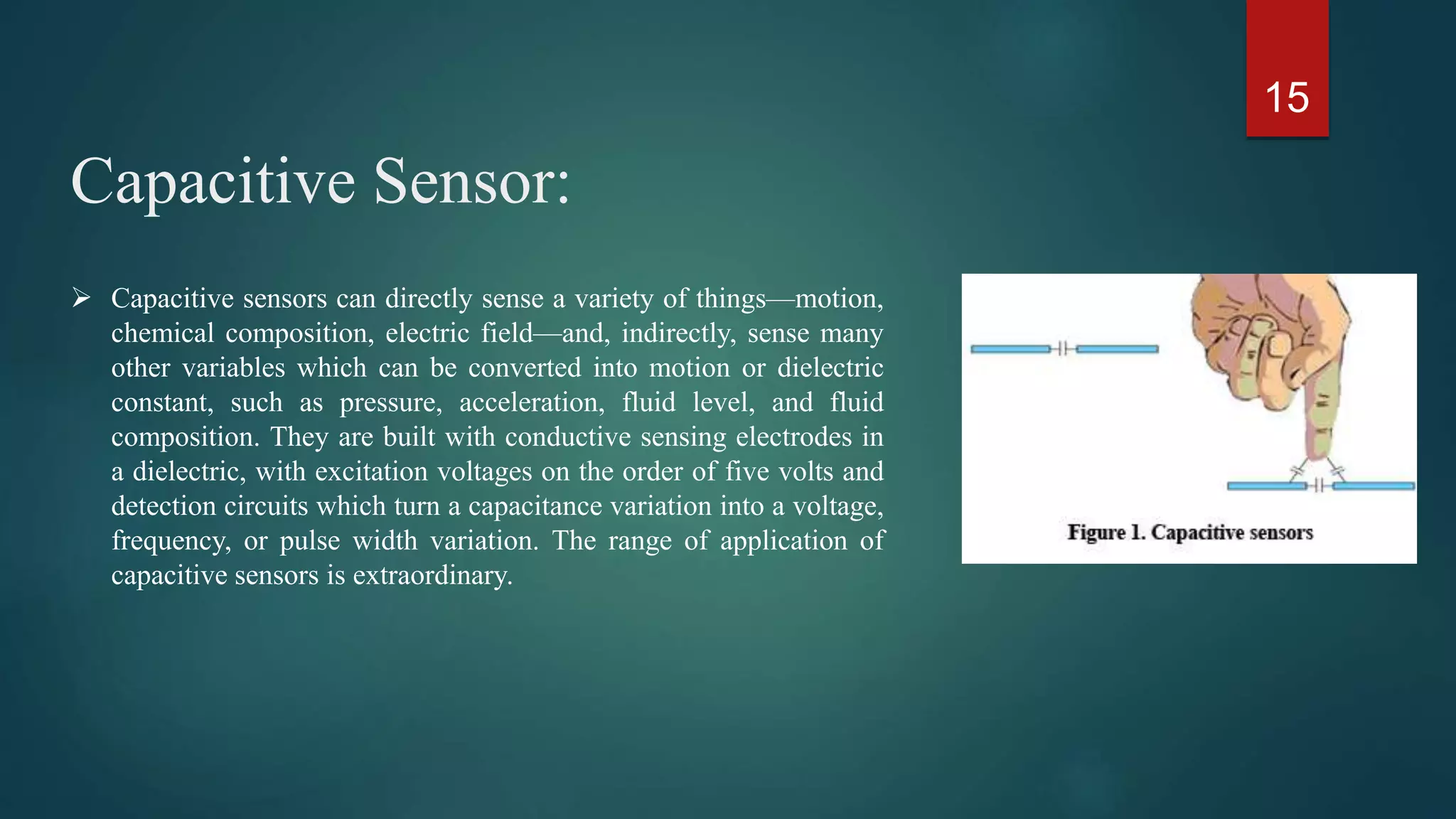 Capacitive Sensor:
15
 Capacitive sensors can directly sense a variety of things—motion,
chemical composition, electric field—and, indirectly, sense many
other variables which can be converted into motion or dielectric
constant, such as pressure, acceleration, fluid level, and fluid
composition. They are built with conductive sensing electrodes in
a dielectric, with excitation voltages on the order of five volts and
detection circuits which turn a capacitance variation into a voltage,
frequency, or pulse width variation. The range of application of
capacitive sensors is extraordinary.
 