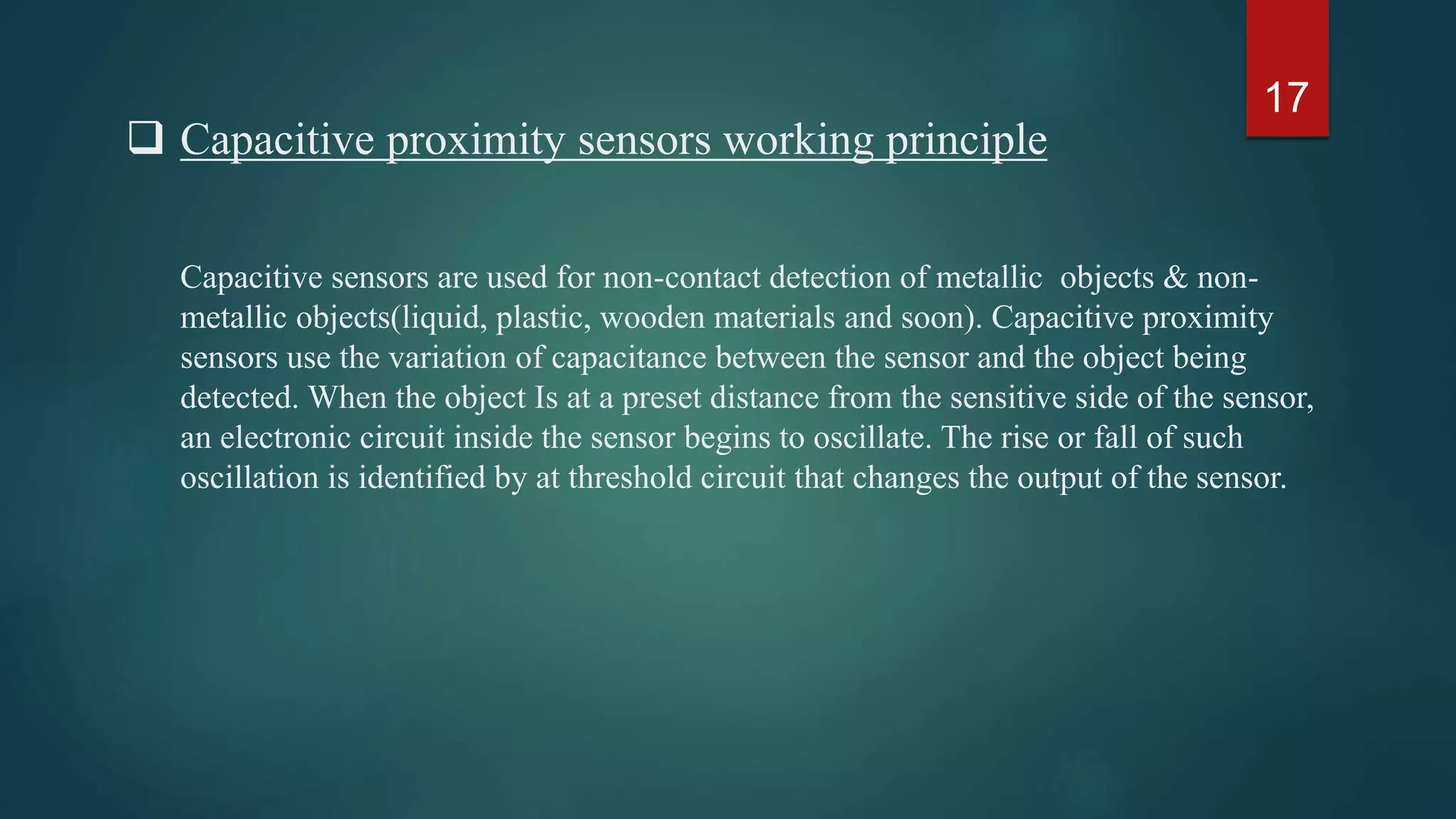 Capacitive proximity sensors working principle
Capacitive sensors are used for non-contact detection of metallic objects & non-metallic
objects(liquid, plastic, wooden materials and soon). Capacitive proximity sensors use the
variation of capacitance between the sensor and the object being detected. When the
object Is at a preset distance from the sensitive side of the sensor, an electronic circuit
inside the sensor begins to oscillate. The rise or fall of such oscillation is identified by at
threshold circuit that changes the output of the sensor.
17
 