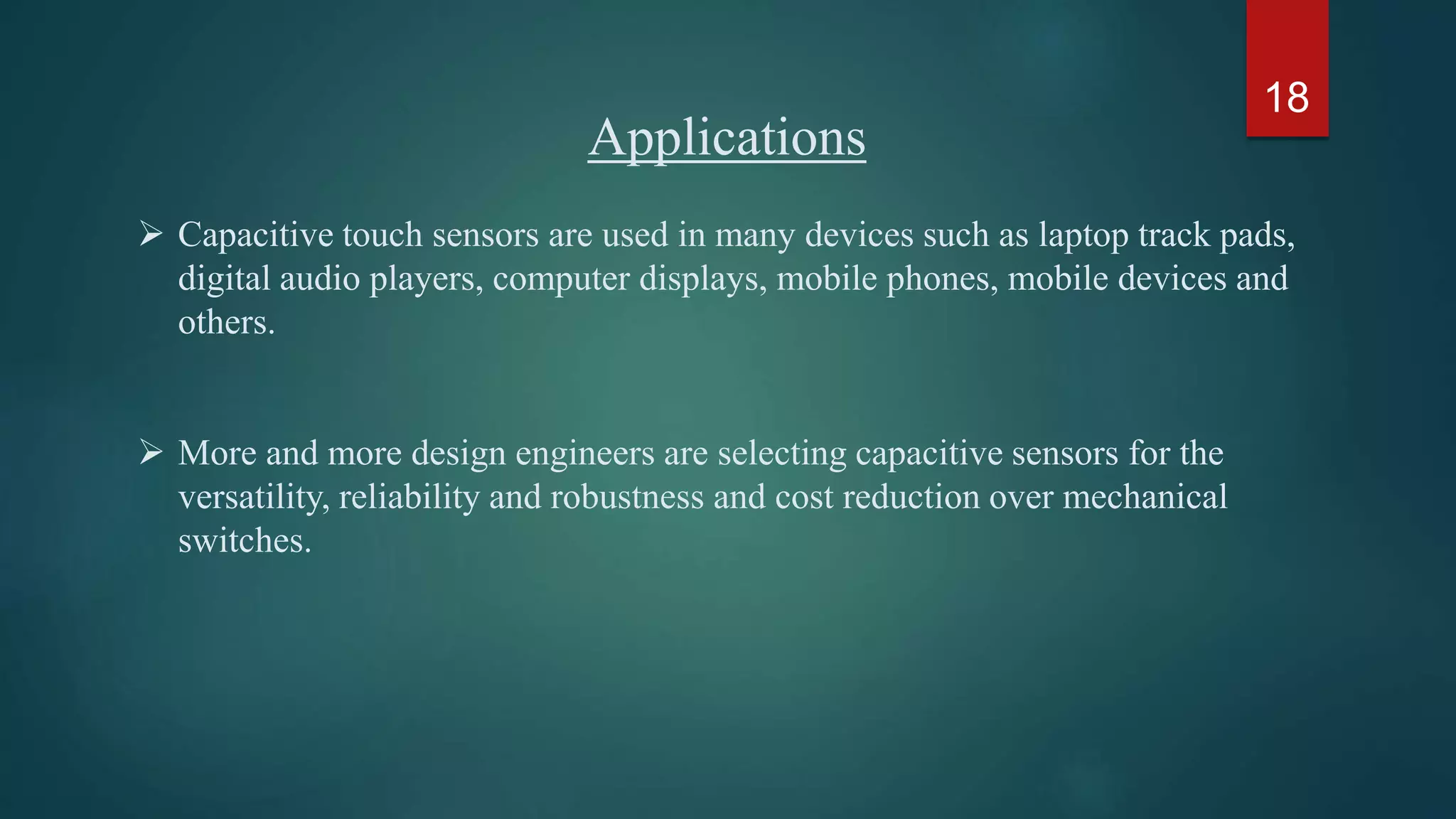 Applications
 Capacitive touch sensors are used in many devices such as laptop track pads,
digital audio players, computer displays, mobile phones, mobile devices and
others.
 More and more design engineers are selecting capacitive sensors for the
versatility, reliability and robustness and cost reduction over mechanical
switches.
18
 