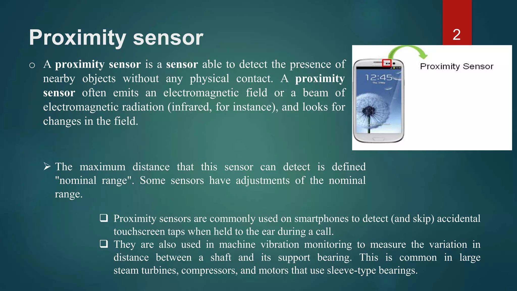 Proximity sensor
2
o A proximity sensor is a sensor able to detect the presence of
nearby objects without any physical contact. A proximity
sensor often emits an electromagnetic field or a beam of
electromagnetic radiation (infrared, for instance), and looks for
changes in the field.
 The maximum distance that this sensor can detect is defined
"nominal range". Some sensors have adjustments of the nominal
range.
 Proximity sensors are commonly used on smartphones to detect (and skip) accidental
touchscreen taps when held to the ear during a call.
 They are also used in machine vibration monitoring to measure the variation in
distance between a shaft and its support bearing. This is common in large
steam turbines, compressors, and motors that use sleeve-type bearings.
 