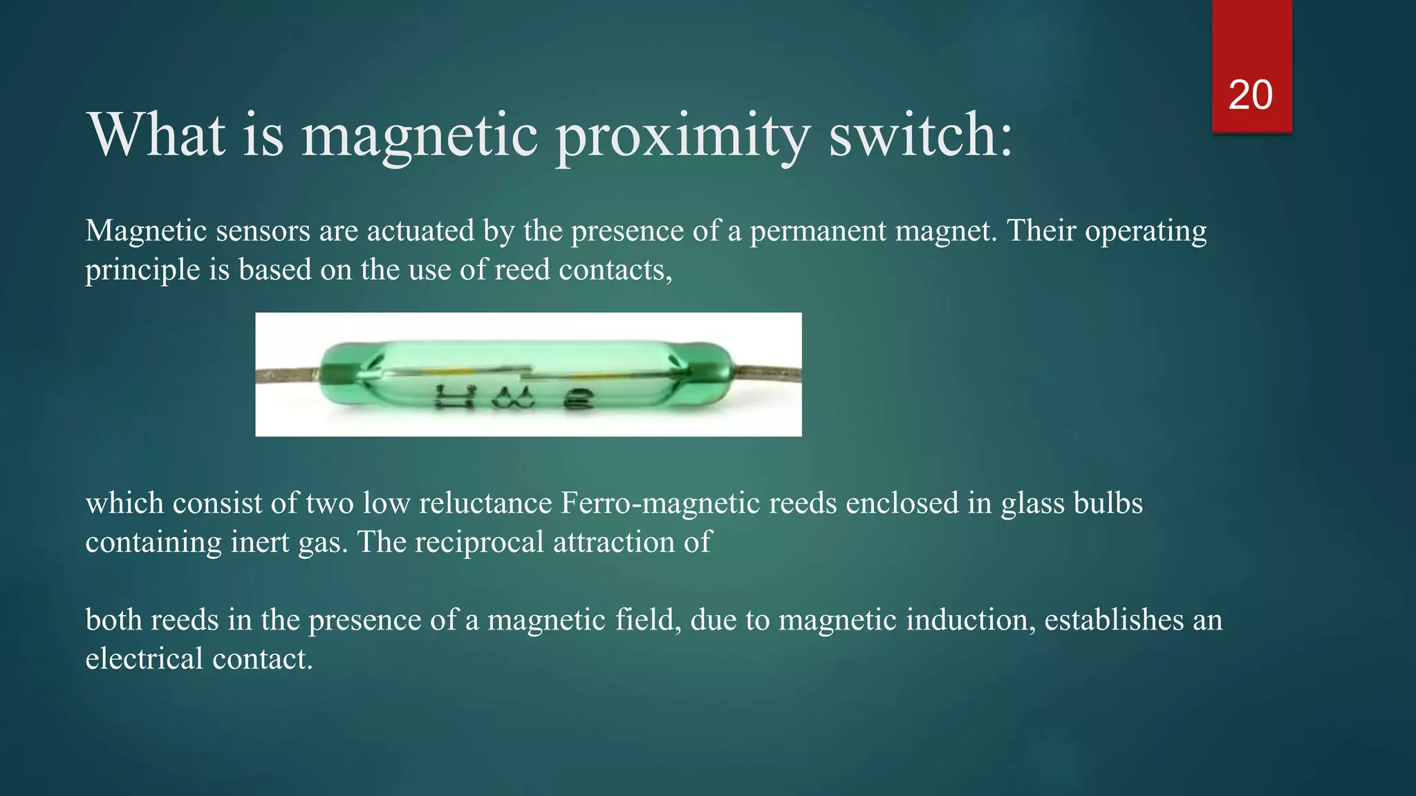 What is magnetic proximity switch:
20
Magnetic sensors are actuated by the presence of a permanent magnet. Their operating
principle is based on the use of reed contacts,
which consist of two low reluctance Ferro-magnetic reeds enclosed in glass bulbs
containing inert gas. The reciprocal attraction of
both reeds in the presence of a magnetic field, due to magnetic induction, establishes an
electrical contact.
 