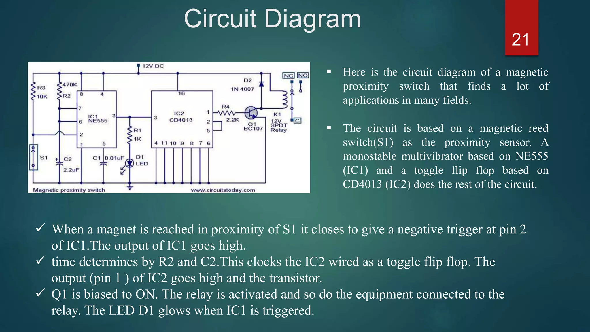 Circuit Diagram
21
 When a magnet is reached in proximity of S1 it closes to give a negative trigger at pin 2
of IC1.The output of IC1 goes high.
 time determines by R2 and C2.This clocks the IC2 wired as a toggle flip flop. The
output (pin 1 ) of IC2 goes high and the transistor.
 Q1 is biased to ON. The relay is activated and so do the equipment connected to the
relay. The LED D1 glows when IC1 is triggered.
 Here is the circuit diagram of a magnetic
proximity switch that finds a lot of
applications in many fields.
 The circuit is based on a magnetic reed
switch(S1) as the proximity sensor. A
monostable multivibrator based on NE555
(IC1) and a toggle flip flop based on
CD4013 (IC2) does the rest of the circuit.
 
